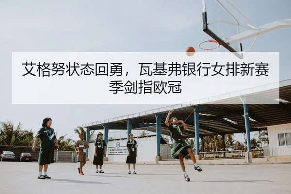艾格努状态回勇，瓦基弗银行女排新赛季剑指欧冠